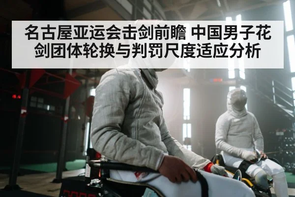 名古屋亚运会击剑前瞻 中国男子花剑团体轮换与判罚尺度适应分析